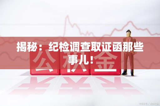 永安揭秘：纪检调查取证函那些事儿！