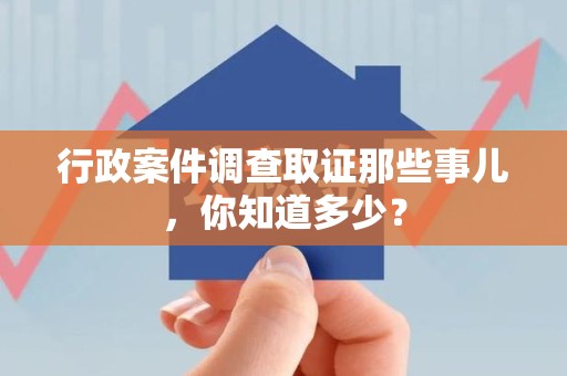 永安行政案件调查取证那些事儿，你知道多少？