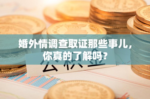 永安婚外情调查取证那些事儿，你真的了解吗？