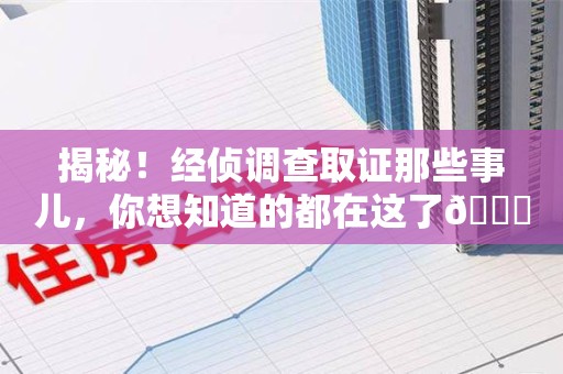 永安揭秘！经侦调查取证那些事儿，你想知道的都在这了😎