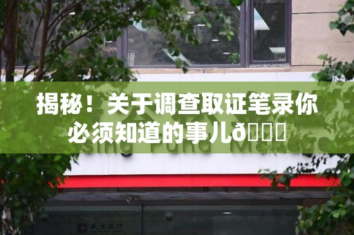 永安揭秘！关于调查取证笔录你必须知道的事儿😎