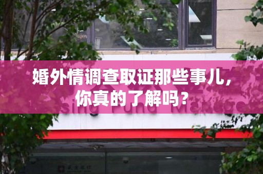 永安婚外情调查取证那些事儿，你真的了解吗？