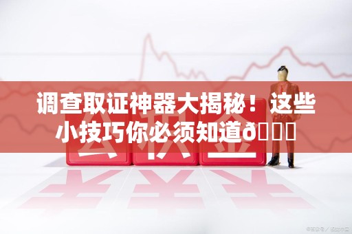 永安调查取证神器大揭秘！这些小技巧你必须知道😎