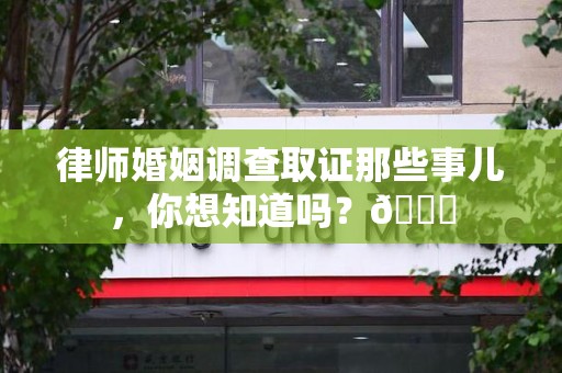永安律师婚姻调查取证那些事儿，你想知道吗？😎