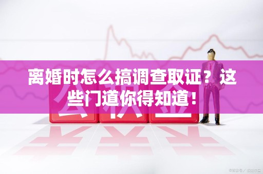 永安离婚时怎么搞调查取证？这些门道你得知道！